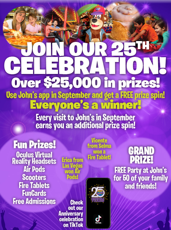 Join our 25th celebration! Over $25,000 in prizes! Use John’s app in September and get a free prize spin! Everyone’s a winner! You could win: •Virtual reality headsets •Air Pods •Scooters •Fire Tablets •FunCards •Free Admissions Grand Prize: 