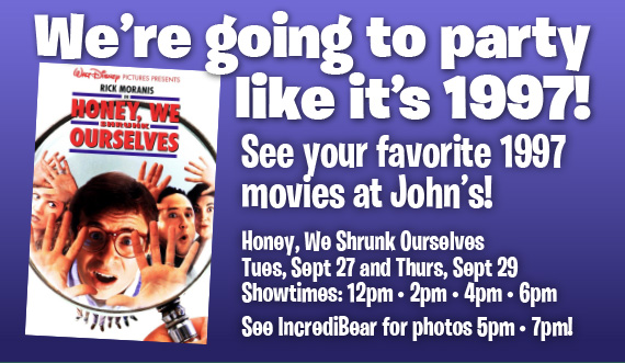 We’re going to party like it’s 1997! See your favorite 1997 movies at John’s! Honey, We Shrunk Ourselves • Sept 27 and Sept 29 Showtimes: 12pm • 2pm • 4pm • 6pm See IncrediBear for photos 5pm • 7pm!