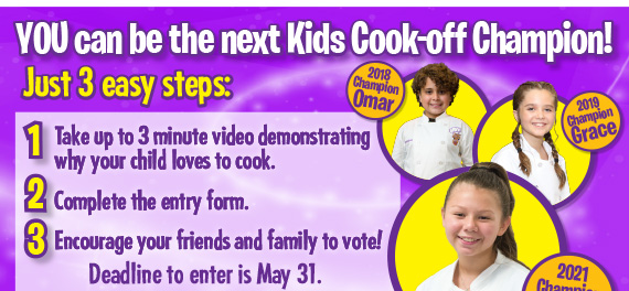 YOU can be the next Kids Cook-off Champion! Just 3 easy steps:1) Take up to a 3 minute video demonstrating why your child loves to cook. 2)Complete the easy entry form. 3)Encourage your friends and family to vote! Deadline to enter is May 31.
