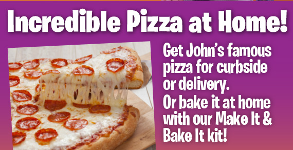 Incredible Pizza at Home! Get John’s famous pizza for curbside or delivery. Or bake it at home with our Make It & Bake It kit!